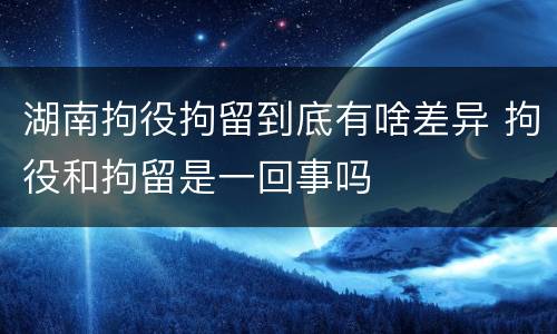 湖南拘役拘留到底有啥差异 拘役和拘留是一回事吗
