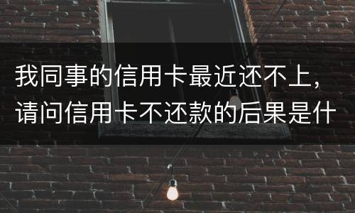 我同事的信用卡最近还不上，请问信用卡不还款的后果是什么