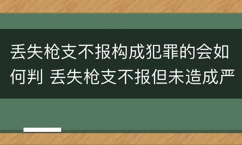 丢失枪支不报构成犯罪的会如何判 丢失枪支不报但未造成严重后果