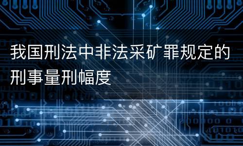 我国刑法中非法采矿罪规定的刑事量刑幅度