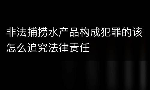非法捕捞水产品构成犯罪的该怎么追究法律责任