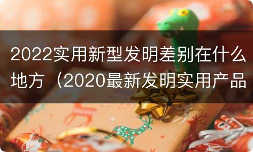 2022实用新型发明差别在什么地方（2020最新发明实用产品）