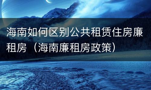 海南如何区别公共租赁住房廉租房（海南廉租房政策）
