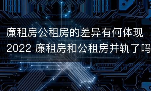 廉租房公租房的差异有何体现2022 廉租房和公租房并轨了吗