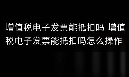 增值税电子发票能抵扣吗 增值税电子发票能抵扣吗怎么操作