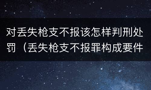 对丢失枪支不报该怎样判刑处罚（丢失枪支不报罪构成要件）