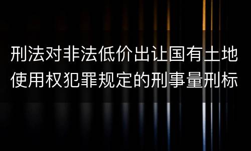 刑法对非法低价出让国有土地使用权犯罪规定的刑事量刑标准是怎样的