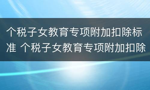 个税子女教育专项附加扣除标准 个税子女教育专项附加扣除标准是多少 个税子女教育专项附加扣除标准 个税子女教育专项附加扣除标准是多少