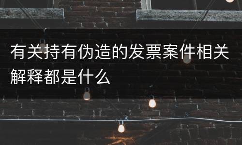 有关持有伪造的发票案件相关解释都是什么