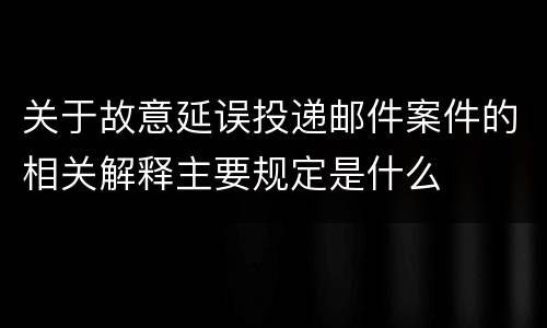 关于故意延误投递邮件案件的相关解释主要规定是什么