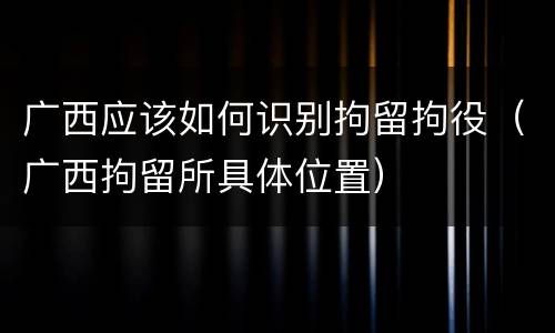 广西应该如何识别拘留拘役（广西拘留所具体位置）