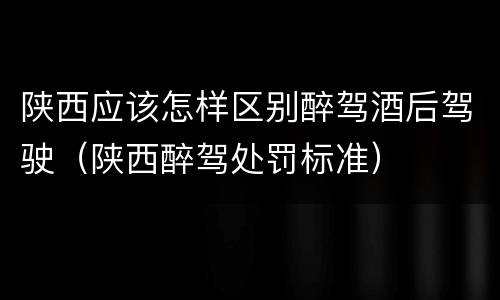 陕西应该怎样区别醉驾酒后驾驶（陕西醉驾处罚标准）
