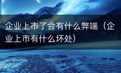 企业上市了会有什么弊端（企业上市有什么坏处）