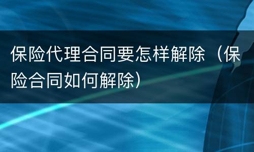 保险代理合同要怎样解除（保险合同如何解除）