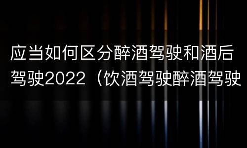 应当如何区分醉酒驾驶和酒后驾驶2022（饮酒驾驶醉酒驾驶的标准是什么）