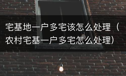 宅基地一户多宅该怎么处理（农村宅基一户多宅怎么处理）