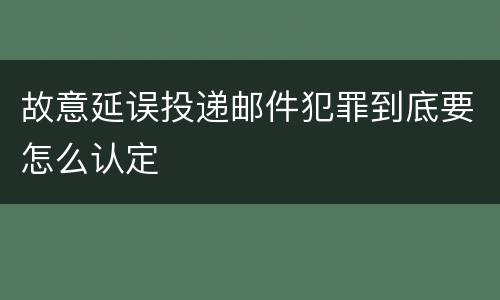 故意延误投递邮件犯罪到底要怎么认定