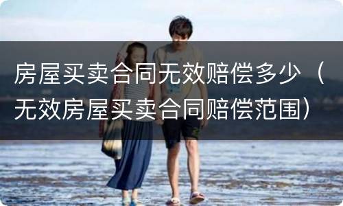 房屋买卖合同无效赔偿多少(无效房屋买卖合同赔偿范围)
