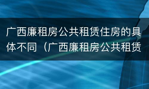 广西廉租房公共租赁住房的具体不同（广西廉租房公共租赁住房的具体不同政策）