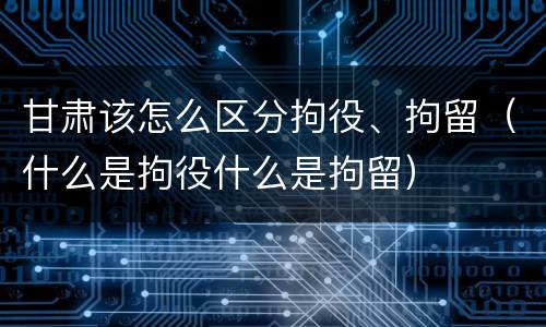 甘肃该怎么区分拘役、拘留（什么是拘役什么是拘留）