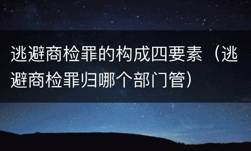逃避商检罪的构成四要素（逃避商检罪归哪个部门管）