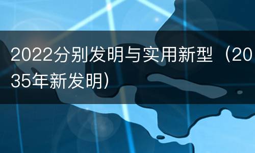 2022分别发明与实用新型（2035年新发明）