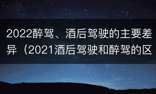 2022醉驾、酒后驾驶的主要差异（2021酒后驾驶和醉驾的区别）