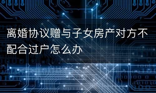 离婚协议赠与子女房产对方不配合过户怎么办