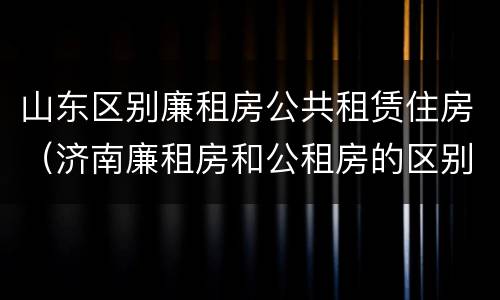 山东区别廉租房公共租赁住房（济南廉租房和公租房的区别）