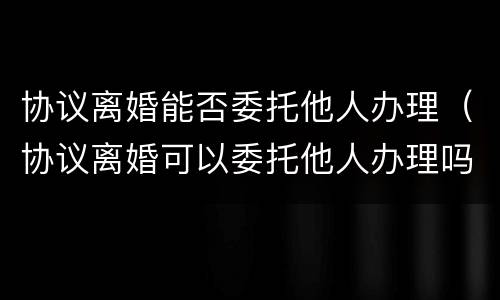协议离婚能否委托他人办理（协议离婚可以委托他人办理吗）