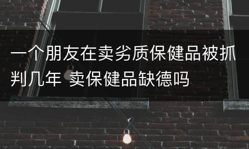 一个朋友在卖劣质保健品被抓判几年 卖保健品缺德吗