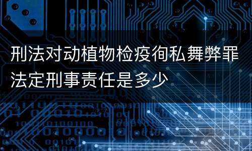 刑法对动植物检疫徇私舞弊罪法定刑事责任是多少