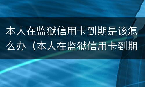 本人在监狱信用卡到期是该怎么办（本人在监狱信用卡到期是该怎么办的）