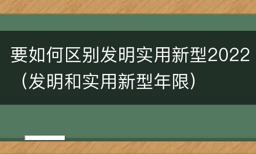 要如何区别发明实用新型2022（发明和实用新型年限）
