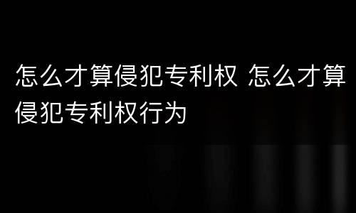 怎么才算侵犯专利权 怎么才算侵犯专利权行为
