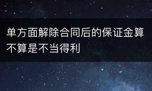 单方面解除合同后的保证金算不算是不当得利