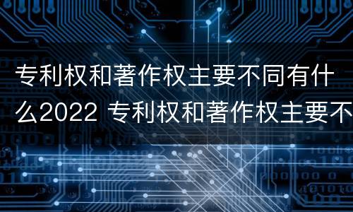 专利权和著作权主要不同有什么2022 专利权和著作权主要不同有什么2022年的