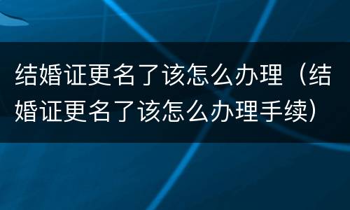结婚证更名了该怎么办理（结婚证更名了该怎么办理手续）