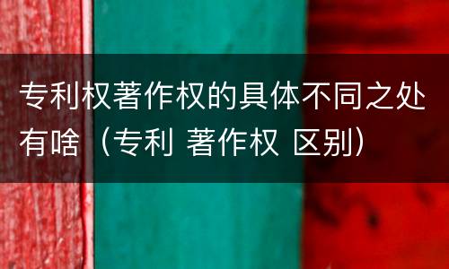 专利权著作权的具体不同之处有啥（专利 著作权 区别）