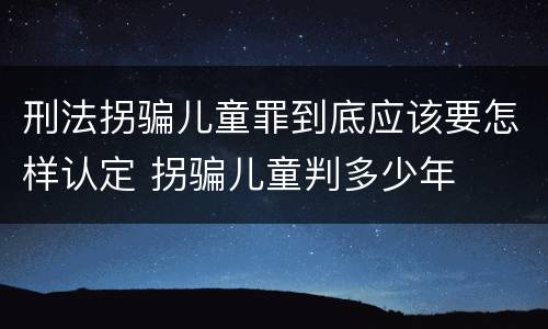 刑法拐骗儿童罪到底应该要怎样认定 拐骗儿童判多少年