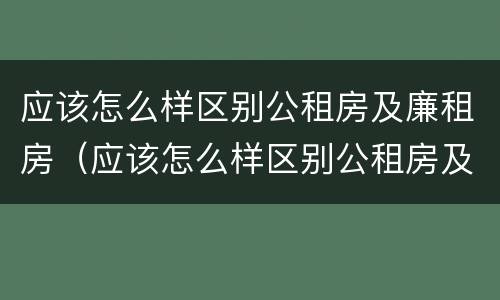 应该怎么样区别公租房及廉租房（应该怎么样区别公租房及廉租房呢）