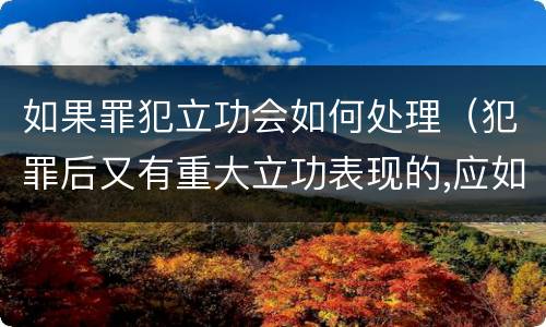 如果罪犯立功会如何处理（犯罪后又有重大立功表现的,应如何处罚）