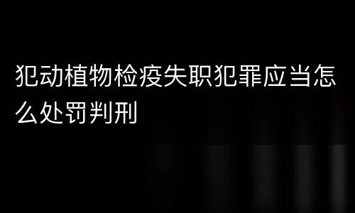 犯动植物检疫失职犯罪应当怎么处罚判刑