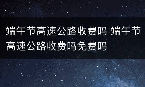 端午节高速公路收费吗 端午节高速公路收费吗免费吗