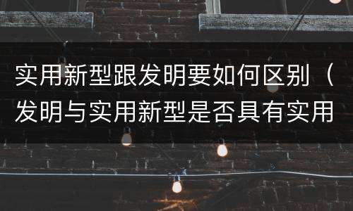 实用新型跟发明要如何区别（发明与实用新型是否具有实用性）