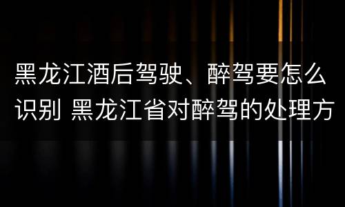 黑龙江酒后驾驶、醉驾要怎么识别 黑龙江省对醉驾的处理方法