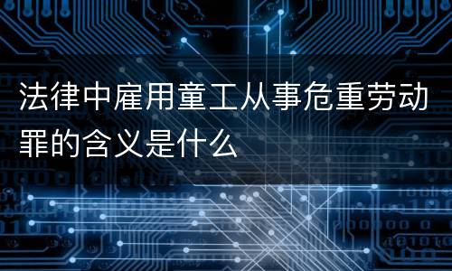 法律中雇用童工从事危重劳动罪的含义是什么