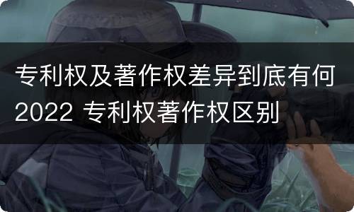 专利权及著作权差异到底有何2022 专利权著作权区别
