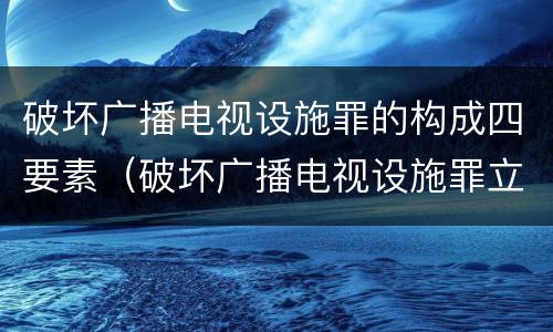 破坏广播电视设施罪的构成四要素（破坏广播电视设施罪立案标准）