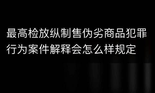 最高检放纵制售伪劣商品犯罪行为案件解释会怎么样规定